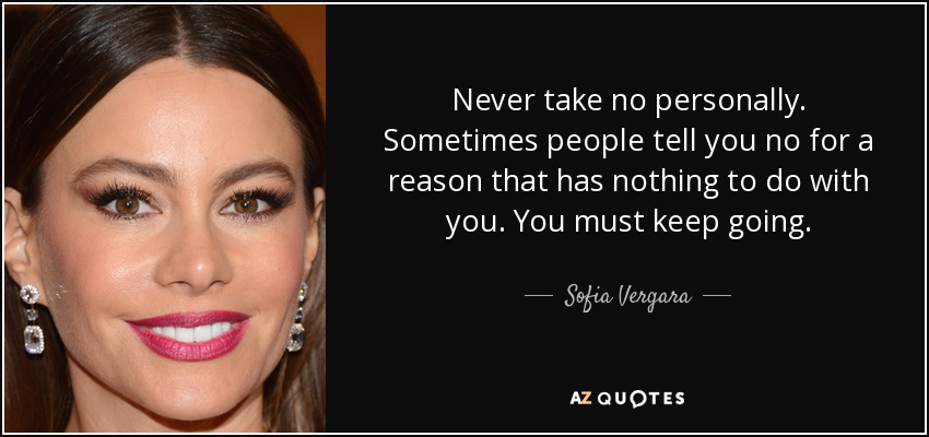 Never take no personally. Sometimes people tell you no for a reason that has nothing to do with you. You must keep going. - Sofia Vergara