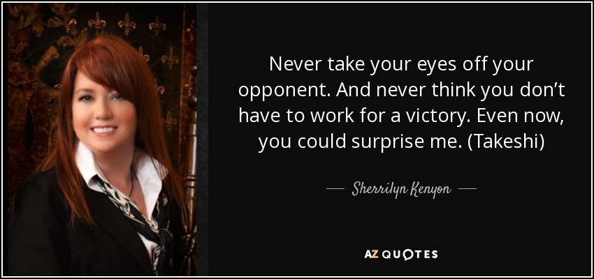 Never take your eyes off your opponent. And never think you don’t have to work for a victory. Even now, you could surprise me. (Takeshi) - Sherrilyn Kenyon