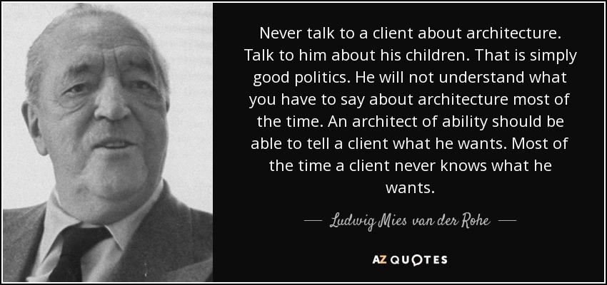 Never talk to a client about architecture. Talk to him about his children. That is simply good politics. He will not understand what you have to say about architecture most of the time. An architect of ability should be able to tell a client what he wants. Most of the time a client never knows what he wants. - Ludwig Mies van der Rohe