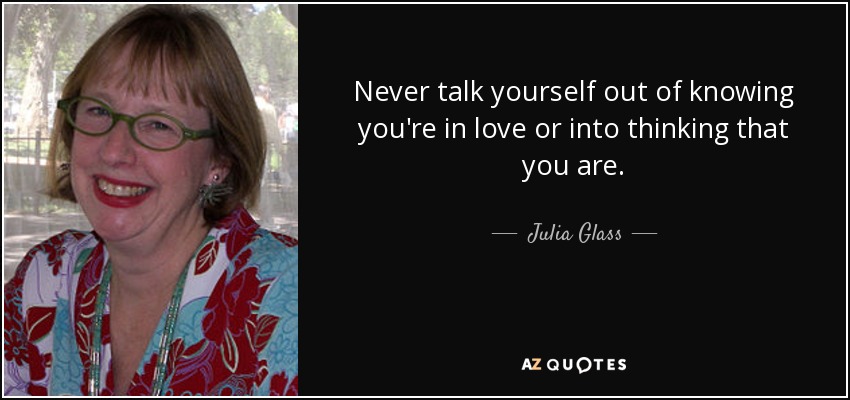 Never talk yourself out of knowing you're in love or into thinking that you are. - Julia Glass
