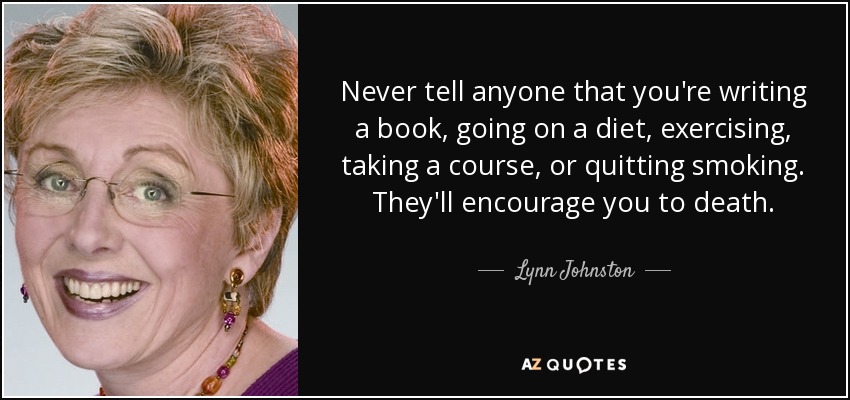 Never tell anyone that you're writing a book, going on a diet, exercising, taking a course, or quitting smoking. They'll encourage you to death. - Lynn Johnston