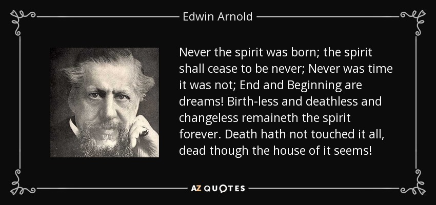 Never the spirit was born; the spirit shall cease to be never; Never was time it was not; End and Beginning are dreams! Birth-less and deathless and changeless remaineth the spirit forever. Death hath not touched it all, dead though the house of it seems! - Edwin Arnold