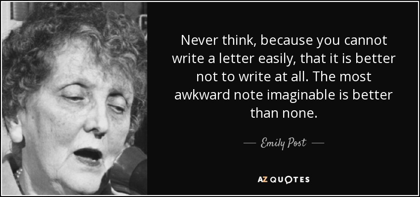 Never think, because you cannot write a letter easily, that it is better not to write at all. The most awkward note imaginable is better than none. - Emily Post