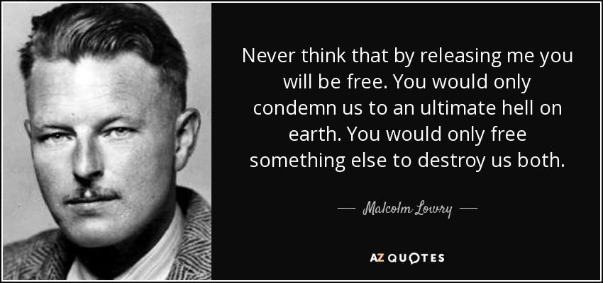 Never think that by releasing me you will be free. You would only condemn us to an ultimate hell on earth. You would only free something else to destroy us both. - Malcolm Lowry