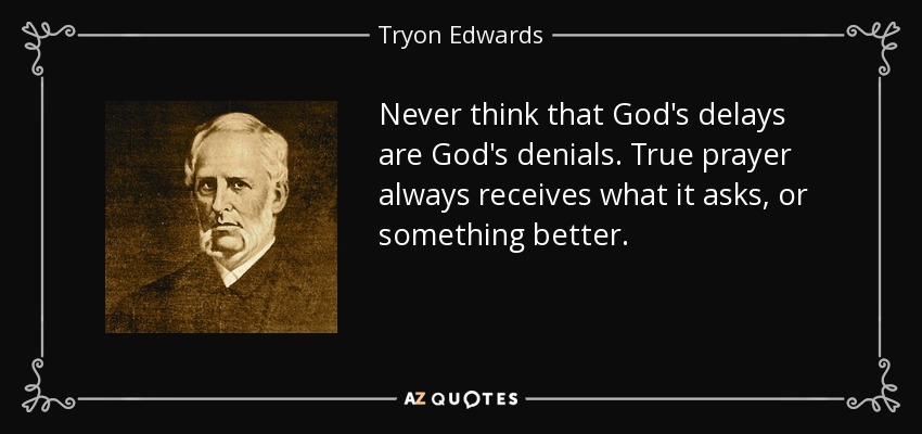 Never think that God's delays are God's denials. True prayer always receives what it asks, or something better. - Tryon Edwards
