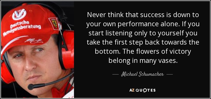 Never think that success is down to your own performance alone. If you start listening only to yourself you take the first step back towards the bottom. The flowers of victory belong in many vases. - Michael Schumacher