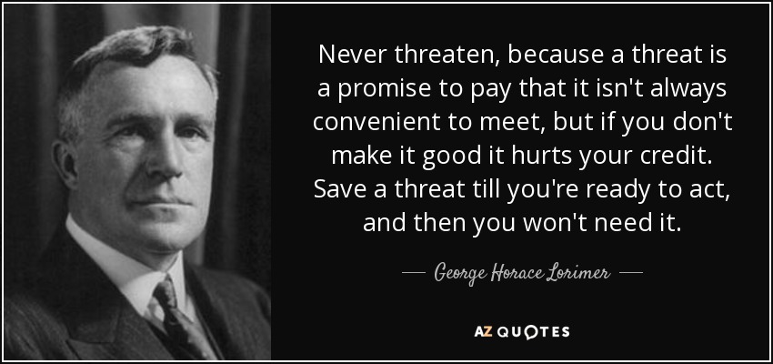 Never threaten, because a threat is a promise to pay that it isn't always convenient to meet, but if you don't make it good it hurts your credit. Save a threat till you're ready to act, and then you won't need it. - George Horace Lorimer