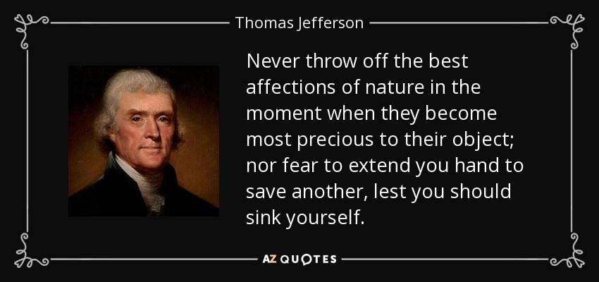 Never throw off the best affections of nature in the moment when they become most precious to their object; nor fear to extend you hand to save another, lest you should sink yourself. - Thomas Jefferson