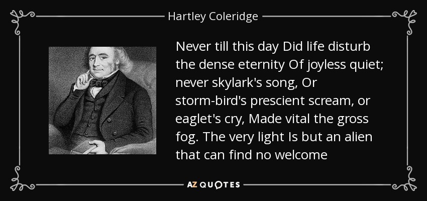 Never till this day Did life disturb the dense eternity Of joyless quiet; never skylark's song, Or storm-bird's prescient scream, or eaglet's cry, Made vital the gross fog. The very light Is but an alien that can find no welcome - Hartley Coleridge