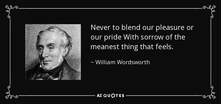 Never to blend our pleasure or our pride With sorrow of the meanest thing that feels. - William Wordsworth
