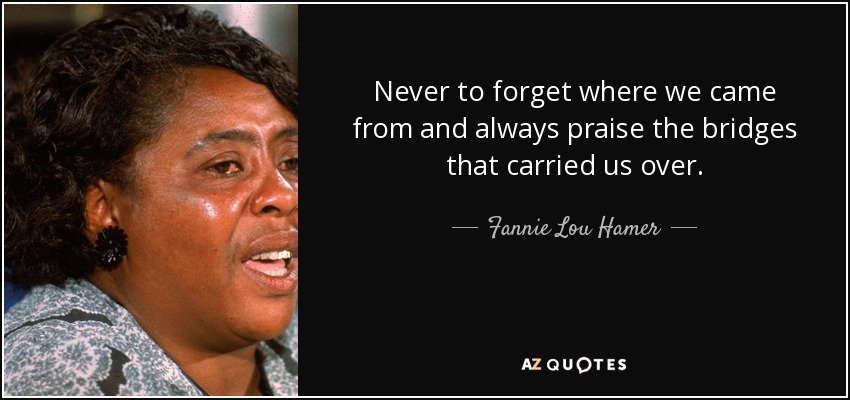 Never to forget where we came from and always praise the bridges that carried us over. - Fannie Lou Hamer