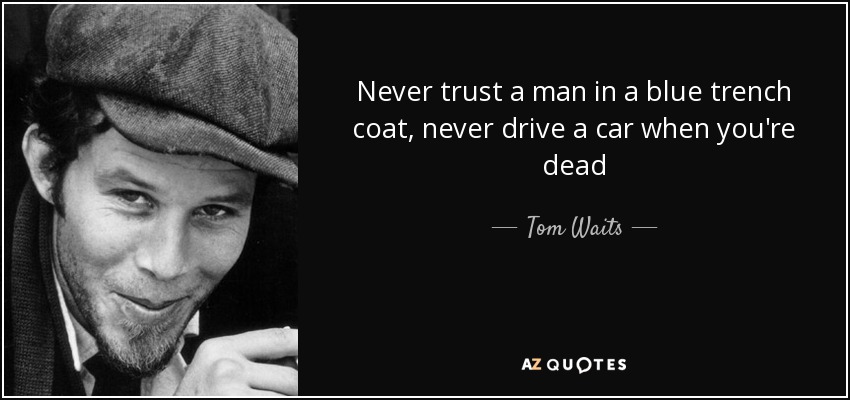 Never trust a man in a blue trench coat, never drive a car when you're dead - Tom Waits