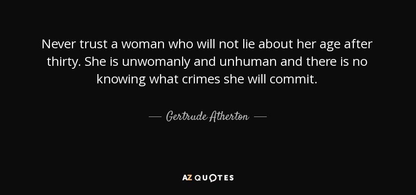 Never trust a woman who will not lie about her age after thirty. She is unwomanly and unhuman and there is no knowing what crimes she will commit. - Gertrude Atherton