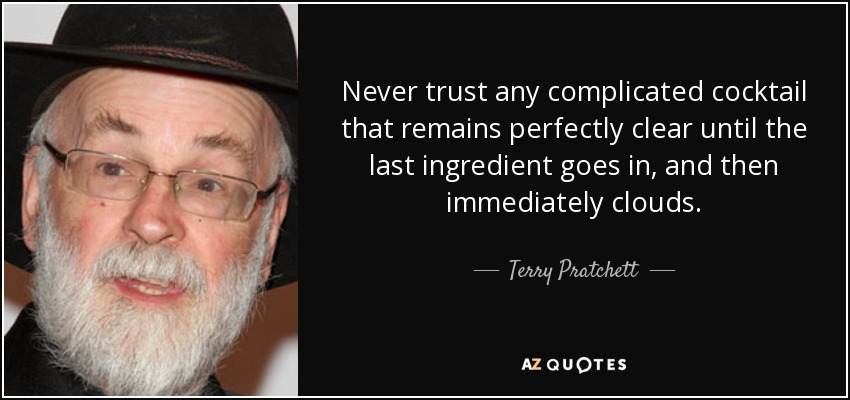 Never trust any complicated cocktail that remains perfectly clear until the last ingredient goes in, and then immediately clouds. - Terry Pratchett