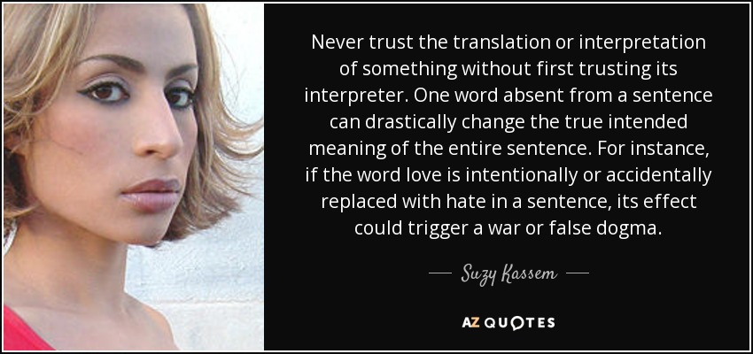Never trust the translation or interpretation of something without first trusting its interpreter. One word absent from a sentence can drastically change the true intended meaning of the entire sentence. For instance, if the word love is intentionally or accidentally replaced with hate in a sentence, its effect could trigger a war or false dogma. - Suzy Kassem