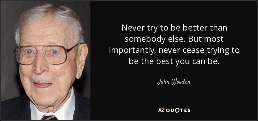Never try to be better than somebody else. But most importantly, never cease trying to be the best you can be. - John Wooden