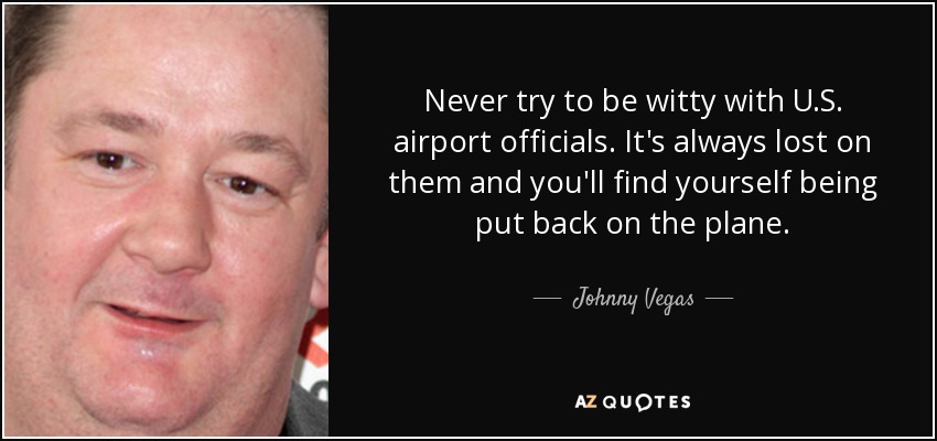 Never try to be witty with U.S. airport officials. It's always lost on them and you'll find yourself being put back on the plane. - Johnny Vegas