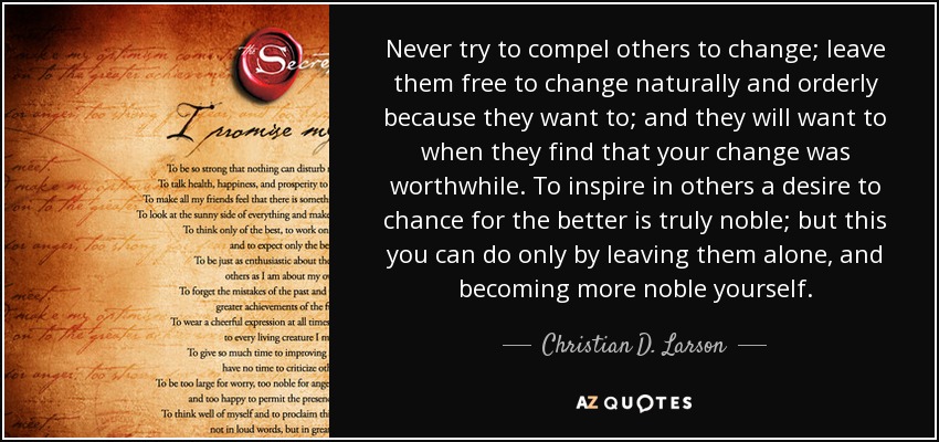 Never try to compel others to change; leave them free to change naturally and orderly because they want to; and they will want to when they find that your change was worthwhile. To inspire in others a desire to chance for the better is truly noble; but this you can do only by leaving them alone, and becoming more noble yourself. - Christian D. Larson