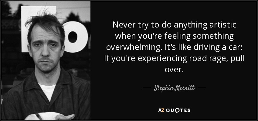 Never try to do anything artistic when you're feeling something overwhelming. It's like driving a car: If you're experiencing road rage, pull over. - Stephin Merritt