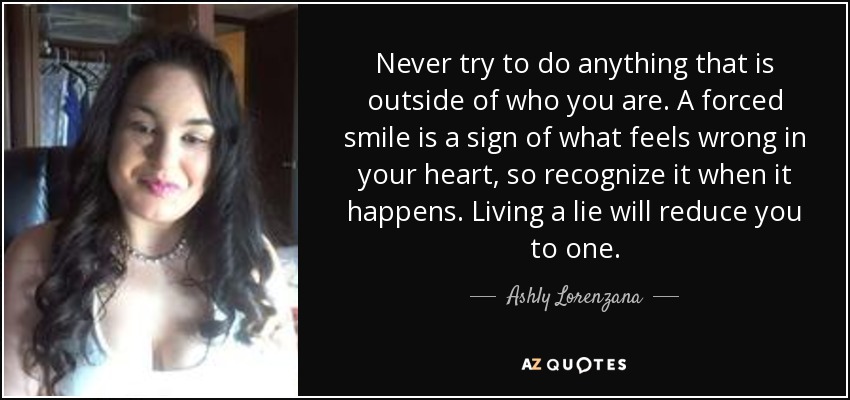 Never try to do anything that is outside of who you are. A forced smile is a sign of what feels wrong in your heart, so recognize it when it happens. Living a lie will reduce you to one. - Ashly Lorenzana
