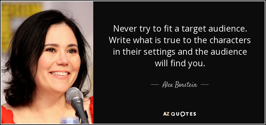 Never try to fit a target audience. Write what is true to the characters in their settings and the audience will find you. - Alex Borstein