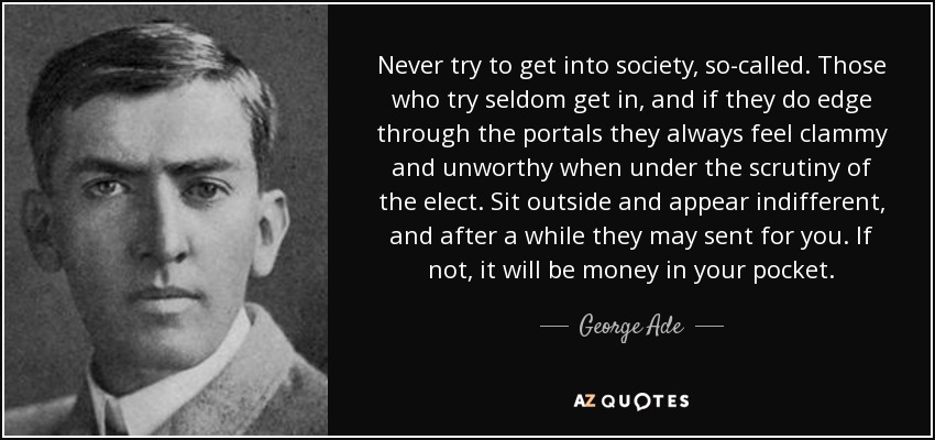 Never try to get into society, so-called. Those who try seldom get in, and if they do edge through the portals they always feel clammy and unworthy when under the scrutiny of the elect. Sit outside and appear indifferent, and after a while they may sent for you. If not, it will be money in your pocket. - George Ade