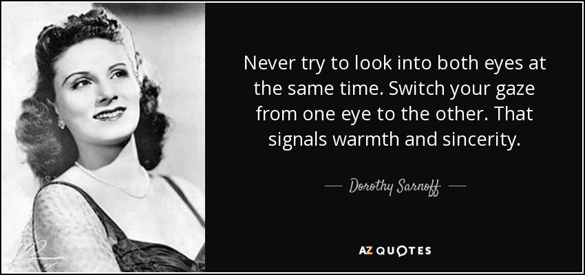 Never try to look into both eyes at the same time. Switch your gaze from one eye to the other. That signals warmth and sincerity. - Dorothy Sarnoff