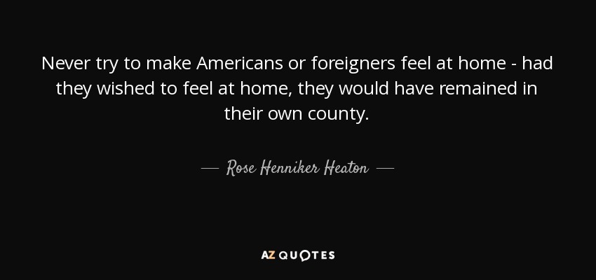 Never try to make Americans or foreigners feel at home - had they wished to feel at home, they would have remained in their own county. - Rose Henniker Heaton