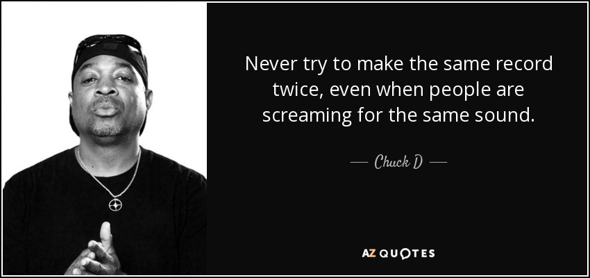 Never try to make the same record twice, even when people are screaming for the same sound. - Chuck D