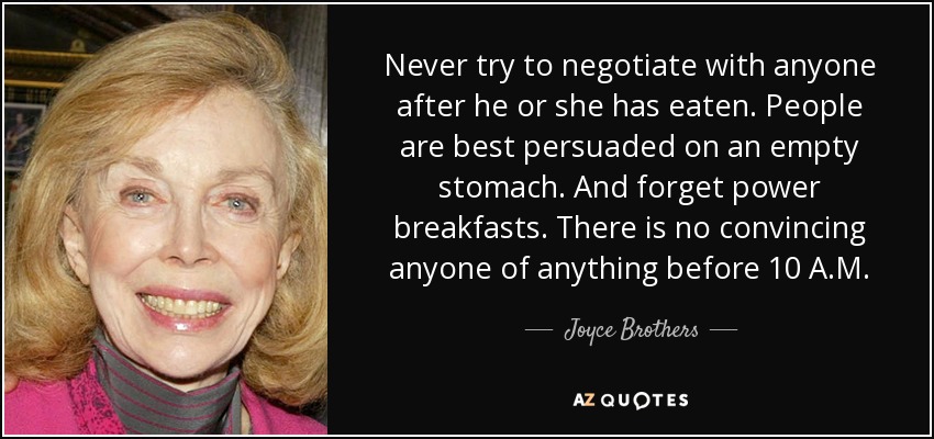 Never try to negotiate with anyone after he or she has eaten. People are best persuaded on an empty stomach. And forget power breakfasts. There is no convincing anyone of anything before 10 A.M. - Joyce Brothers