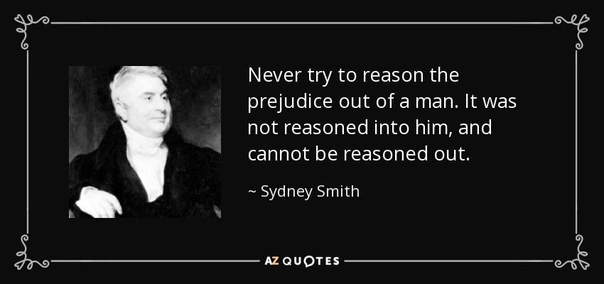 Never try to reason the prejudice out of a man. It was not reasoned into him, and cannot be reasoned out. - Sydney Smith