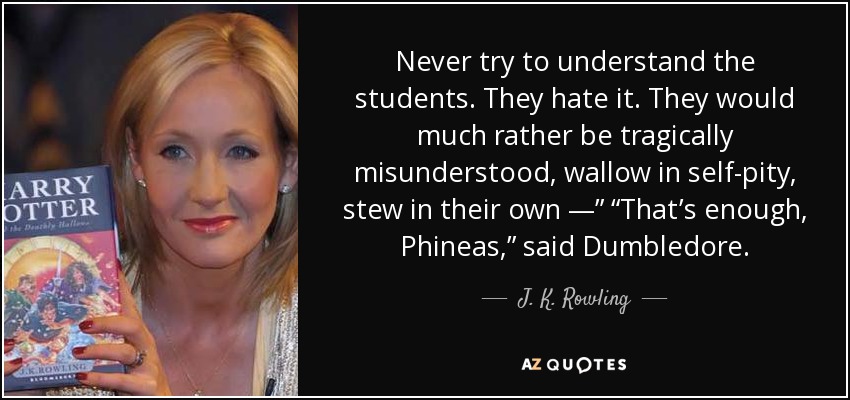 Never try to understand the students. They hate it. They would much rather be tragically misunderstood, wallow in self-pity, stew in their own —” “That’s enough, Phineas,” said Dumbledore. - J. K. Rowling