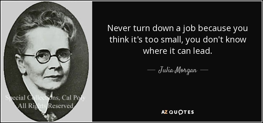 Never turn down a job because you think it's too small, you don't know where it can lead. - Julia Morgan