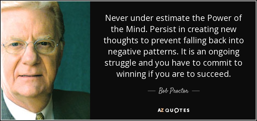 Never under estimate the Power of the Mind. Persist in creating new thoughts to prevent falling back into negative patterns. It is an ongoing struggle and you have to commit to winning if you are to succeed. - Bob Proctor