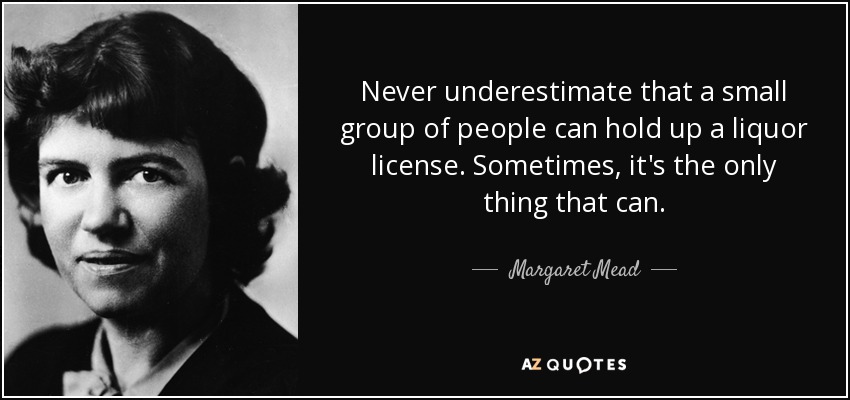 Never underestimate that a small group of people can hold up a liquor license. Sometimes, it's the only thing that can. - Margaret Mead