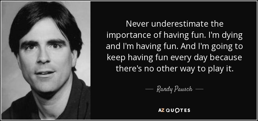 Never underestimate the importance of having fun. I'm dying and I'm having fun. And I'm going to keep having fun every day because there's no other way to play it. - Randy Pausch