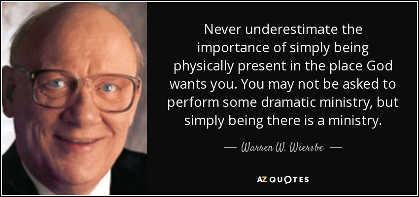 Never underestimate the importance of simply being physically present in the place God wants you. You may not be asked to perform some dramatic ministry, but simply being there is a ministry. - Warren W. Wiersbe