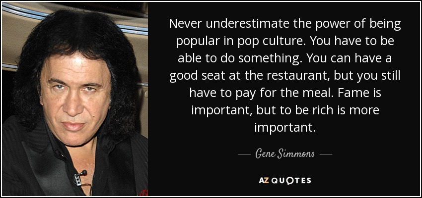 Never underestimate the power of being popular in pop culture. You have to be able to do something. You can have a good seat at the restaurant, but you still have to pay for the meal. Fame is important, but to be rich is more important. - Gene Simmons