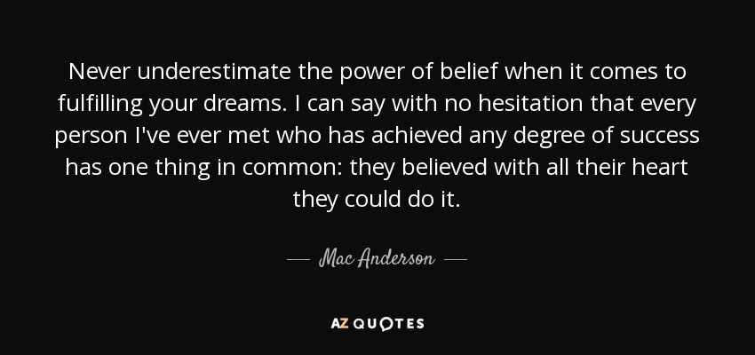 Never underestimate the power of belief when it comes to fulfilling your dreams. I can say with no hesitation that every person I've ever met who has achieved any degree of success has one thing in common: they believed with all their heart they could do it. - Mac Anderson