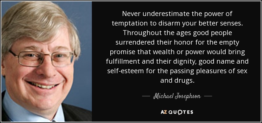 Never underestimate the power of temptation to disarm your better senses. Throughout the ages good people surrendered their honor for the empty promise that wealth or power would bring fulfillment and their dignity, good name and self-esteem for the passing pleasures of sex and drugs. - Michael Josephson