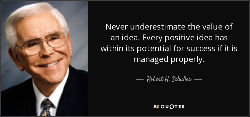 Never underestimate the value of an idea. Every positive idea has within its potential for success if it is managed properly. - Robert H. Schuller