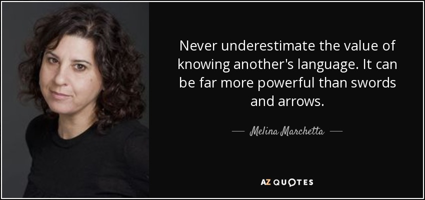 Never underestimate the value of knowing another's language. It can be far more powerful than swords and arrows. - Melina Marchetta