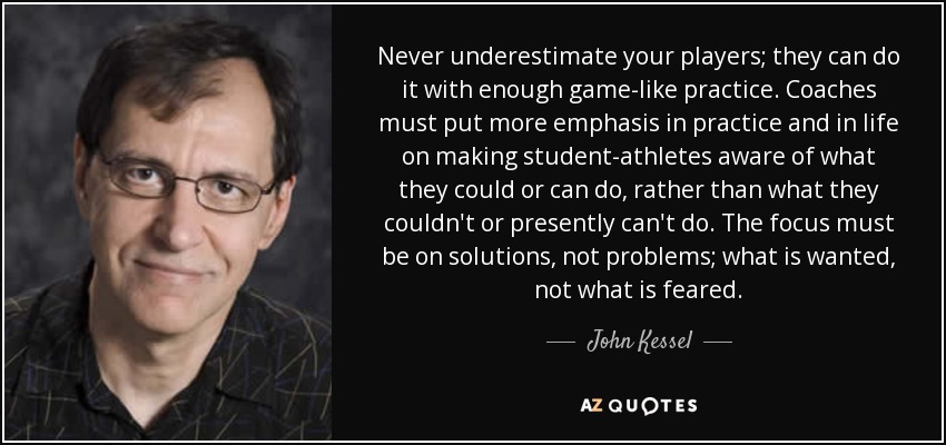 Never underestimate your players; they can do it with enough game-like practice. Coaches must put more emphasis in practice and in life on making student-athletes aware of what they could or can do, rather than what they couldn't or presently can't do. The focus must be on solutions, not problems; what is wanted, not what is feared. - John Kessel