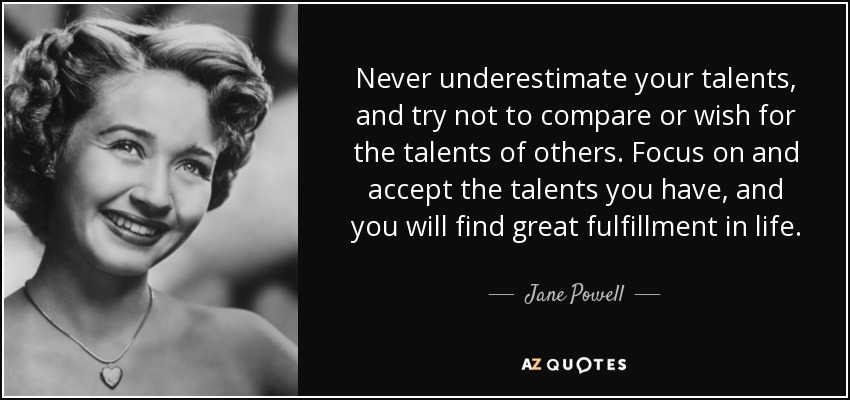 Never underestimate your talents, and try not to compare or wish for the talents of others. Focus on and accept the talents you have, and you will find great fulfillment in life. - Jane Powell