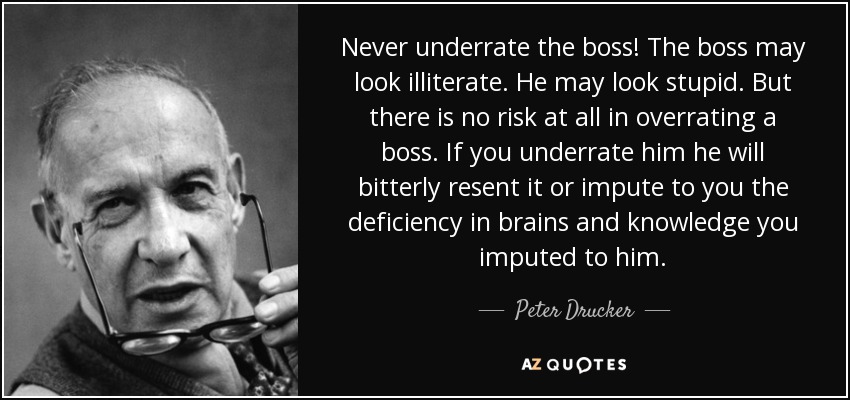 Never underrate the boss! The boss may look illiterate. He may look stupid. But there is no risk at all in overrating a boss. If you underrate him he will bitterly resent it or impute to you the deficiency in brains and knowledge you imputed to him. - Peter Drucker