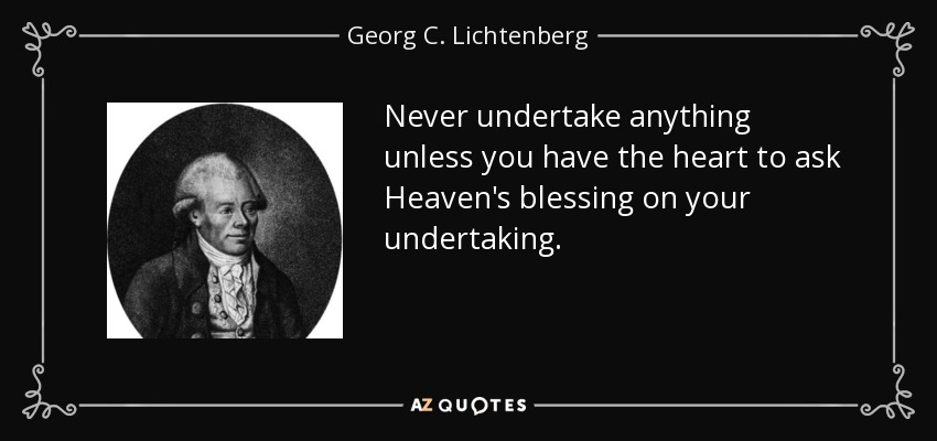 Never undertake anything unless you have the heart to ask Heaven's blessing on your undertaking. - Georg C. Lichtenberg