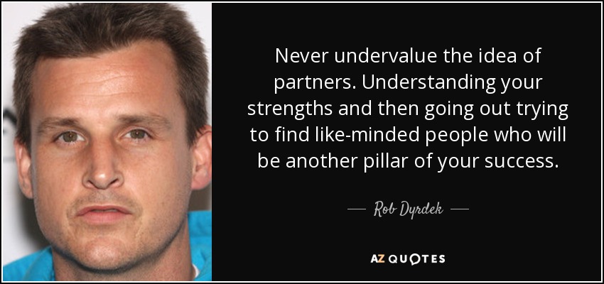 Never undervalue the idea of partners. Understanding your strengths and then going out trying to find like-minded people who will be another pillar of your success. - Rob Dyrdek