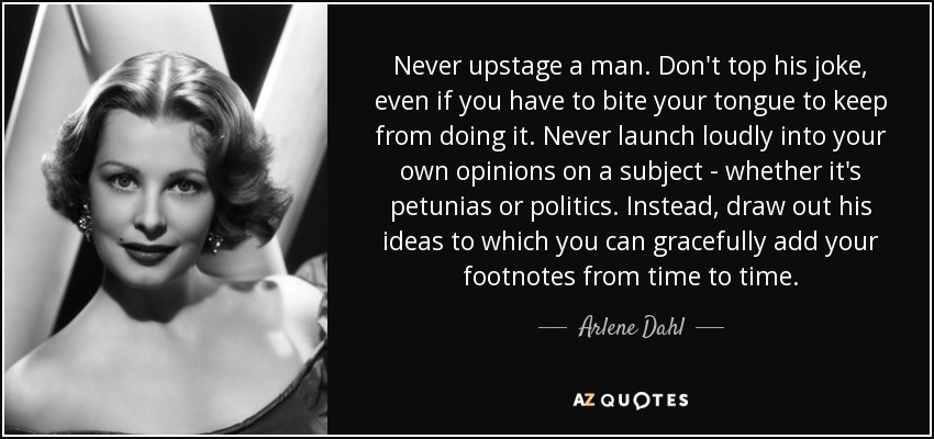 Never upstage a man. Don't top his joke, even if you have to bite your tongue to keep from doing it. Never launch loudly into your own opinions on a subject - whether it's petunias or politics. Instead, draw out his ideas to which you can gracefully add your footnotes from time to time. - Arlene Dahl