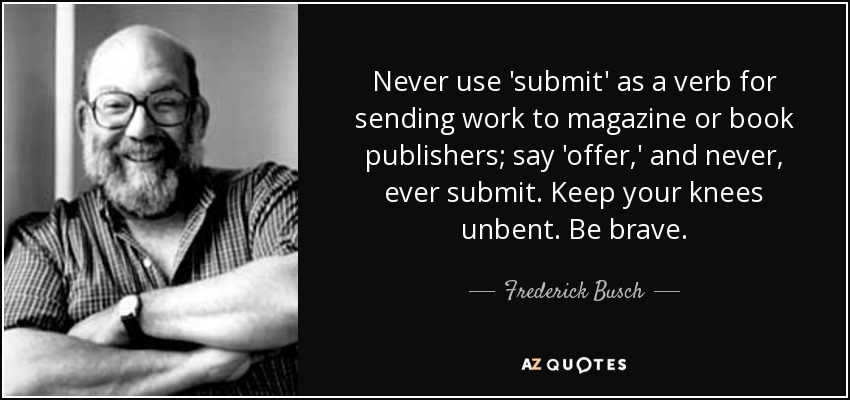 Never use 'submit' as a verb for sending work to magazine or book publishers; say 'offer,' and never, ever submit. Keep your knees unbent. Be brave. - Frederick Busch