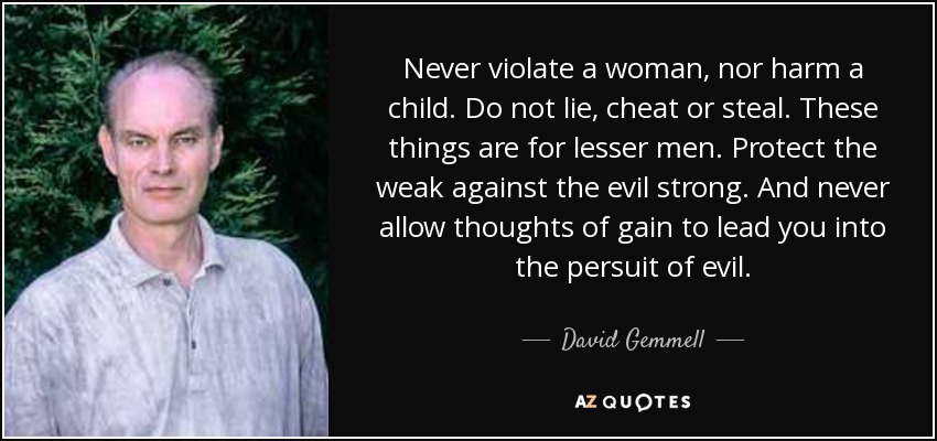 Never violate a woman, nor harm a child. Do not lie, cheat or steal. These things are for lesser men. Protect the weak against the evil strong. And never allow thoughts of gain to lead you into the persuit of evil. - David Gemmell
